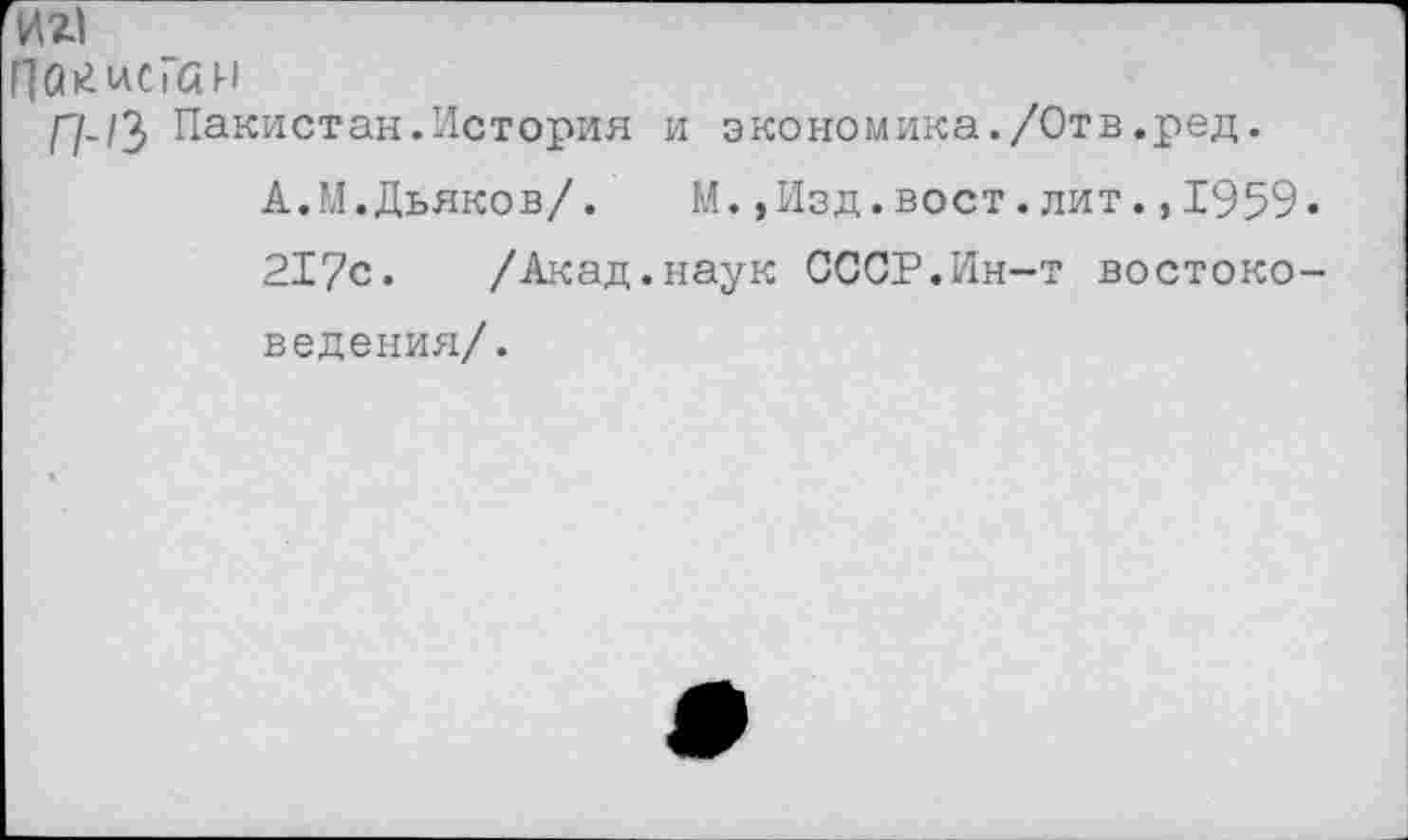 ﻿иа
ПокисГаи
//-/3 Пакистан.История и экономика./Отв.ред.
А.М.Дьяков/. М.,Изд.вост.лит.,1959. 217с. /Акад.наук СССР.Ин-т востоковедения/.